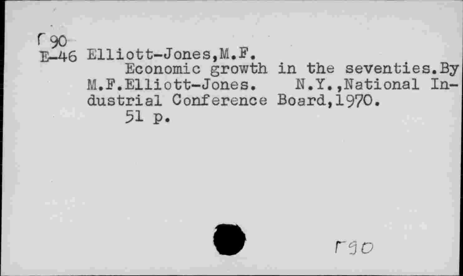 ﻿r 90
E-46 Elliott-Jones,M.F.
Economic growth in the seventies.By M.F.Elliott-Jones. N.Y.,National Industrial Conference Board,1970.
51 p.
